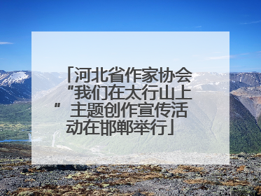 河北省作家协会“我们在太行山上”主题创作宣传活动在邯郸举行