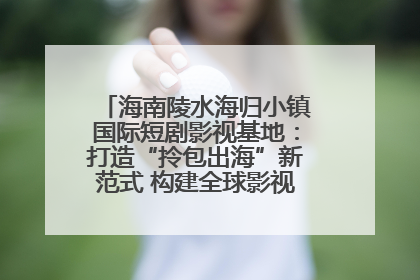 海南陵水海归小镇国际短剧影视基地:打造“拎包出海”新范式 构建全球影视产业“新热土”