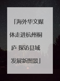 海外华文媒体走进杭州桐庐 探访县域发展新图景