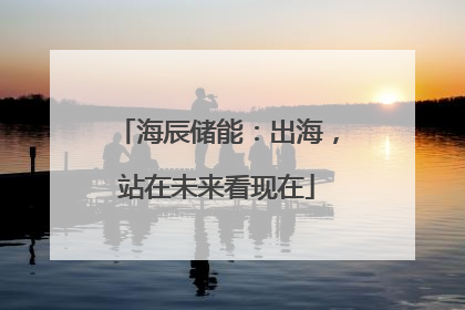 海辰储能：出海，站在未来看现在