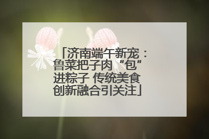 济南端午新宠：鲁菜把子肉“包”进粽子 传统美食创新融合引关注