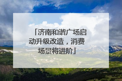 济南和谐广场启动升级改造，消费场景将进阶
