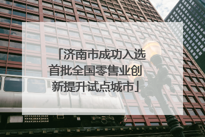 济南市成功入选首批全国零售业创新提升试点城市
