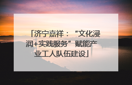 济宁嘉祥：“文化浸润+实践服务”赋能产业工人队伍建设