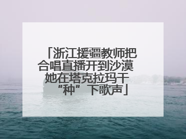 浙江援疆教师把合唱直播开到沙漠 她在塔克拉玛干“种”下歌声