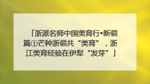 浙派名师中国美育行•新疆篇①芒种浙疆共“美育”，浙江美育经验在伊犁“发芽”
