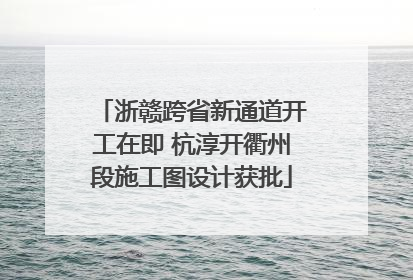 浙赣跨省新通道开工在即 杭淳开衢州段施工图设计获批
