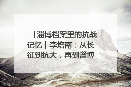 淄博档案里的抗战记忆｜李培南：从长征到抗大，再到淄博的革命足迹