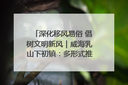 深化移风易俗 倡树文明新风｜威海乳山下初镇：多形式推进移风易俗 共筑文明和谐新风尚