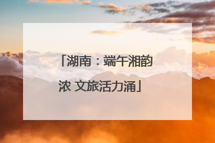 湖南：端午湘韵浓 文旅活力涌