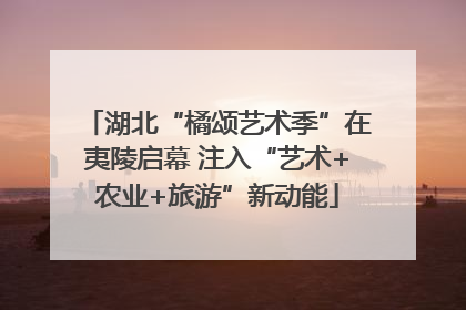 湖北“橘颂艺术季”在夷陵启幕 注入“艺术+农业+旅游”新动能