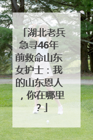 湖北老兵急寻46年前救命山东女护士：我的山东恩人，你在哪里？