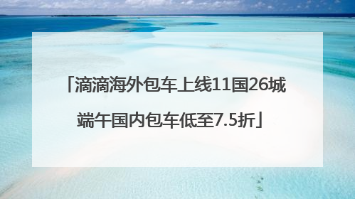 滴滴海外包车上线11国26城 端午国内包车低至7.5折
