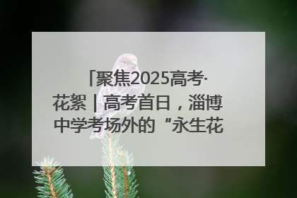 聚焦2025高考·花絮｜高考首日，淄博中学考场外的“永生花”传递温暖与祝福