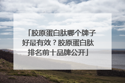 胶原蛋白肽哪个牌子好最有效？胶原蛋白肽排名前十品牌公开