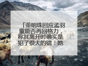 董明珠回应孟羽童能否再回格力，称其离开时确实是犯了很大的错：她对我来说是孩子