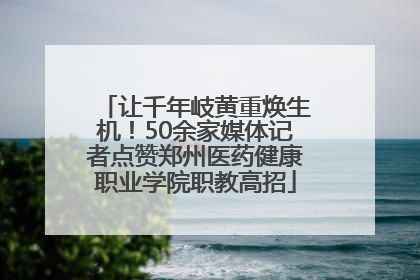 让千年岐黄重焕生机！50余家媒体记者点赞郑州医药健康职业学院职教高招