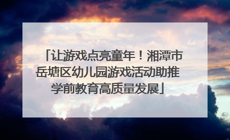 让游戏点亮童年！湘潭市岳塘区幼儿园游戏活动助推学前教育高质量发展
