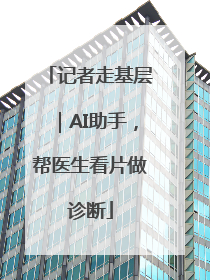 记者走基层｜AI助手，帮医生看片做诊断