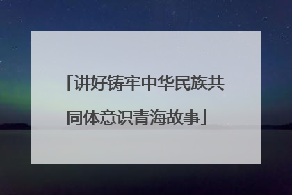 讲好铸牢中华民族共同体意识青海故事