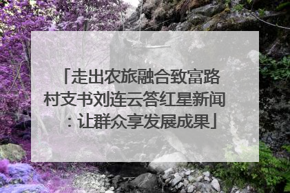 走出农旅融合致富路 村支书刘连云答红星新闻：让群众享发展成果