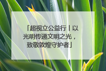 超视立公益行丨以光明传递文明之光，致敬敦煌守护者