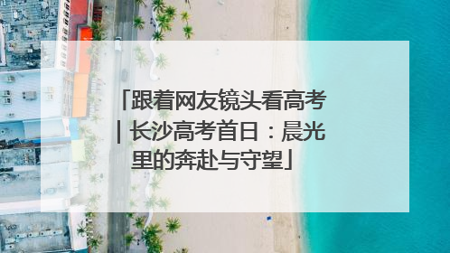 跟着网友镜头看高考｜长沙高考首日：晨光里的奔赴与守望