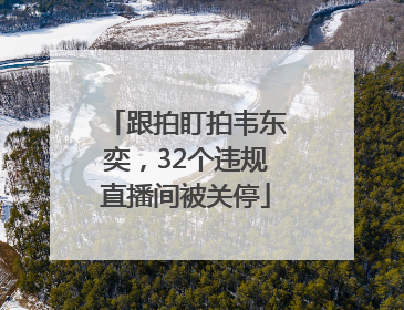 跟拍盯拍韦东奕，32个违规直播间被关停