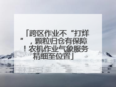 跨区作业不“打烊”，颗粒归仓有保障！农机作业气象服务精细至位置
