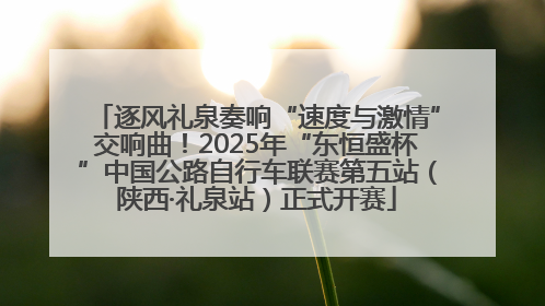 逐风礼泉奏响“速度与激情”交响曲！2025年“东恒盛杯”中国公路自行车联赛第五站（陕西·礼泉站）正式开赛