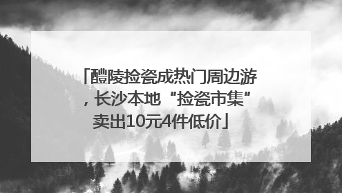 醴陵捡瓷成热门周边游，长沙本地“捡瓷市集”卖出10元4件低价