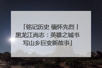 铭记历史 缅怀先烈丨黑龙江尚志：英雄之城书写山乡巨变新故事