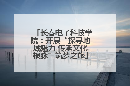 长春电子科技学院：开展“探寻地域魅力 传承文化根脉”筑梦之旅