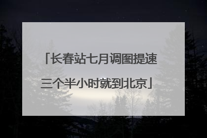 长春站七月调图提速 三个半小时就到北京