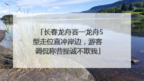 长春龙舟赛一龙舟S型走位直冲岸边，游客调侃称曹操诚不欺我