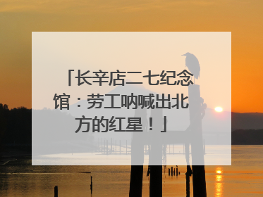 长辛店二七纪念馆：劳工呐喊出北方的红星！