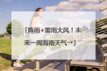 阵雨+雷雨大风！未来一周海南天气→