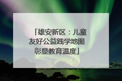 雄安新区：儿童友好公益践学地图彰显教育温度