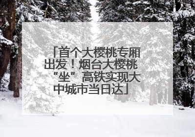 首个大樱桃专厢出发！烟台大樱桃“坐”高铁实现大中城市当日达