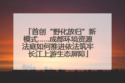 首创“野化放归”新模式……成都环境资源法庭如何推进依法筑牢长江上游生态屏障