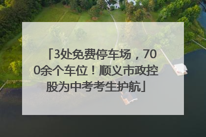 3处免费停车场，700余个车位！顺义市政控股为中考考生护航