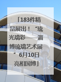 183件精品展出！“琉光璃彩——淄博琉璃艺术展”6月10日亮相国博