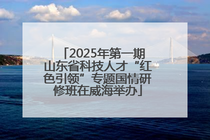2025年第一期山东省科技人才“红色引领”专题国情研修班在威海举办