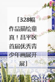 328幅作品描绘童真！昌平区首届优秀青少年画展开展