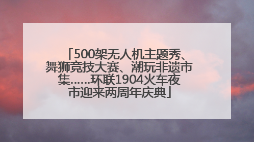 500架无人机主题秀、舞狮竞技大赛、潮玩非遗市集……环联1904火车夜市迎来两周年庆典